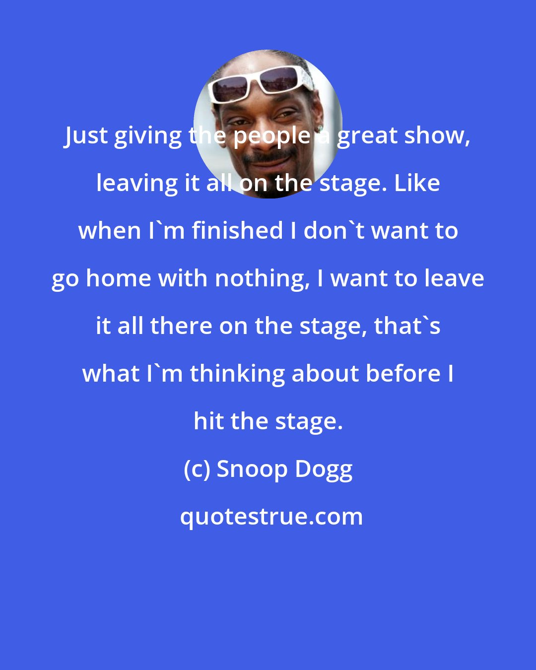 Snoop Dogg: Just giving the people a great show, leaving it all on the stage. Like when I'm finished I don't want to go home with nothing, I want to leave it all there on the stage, that's what I'm thinking about before I hit the stage.