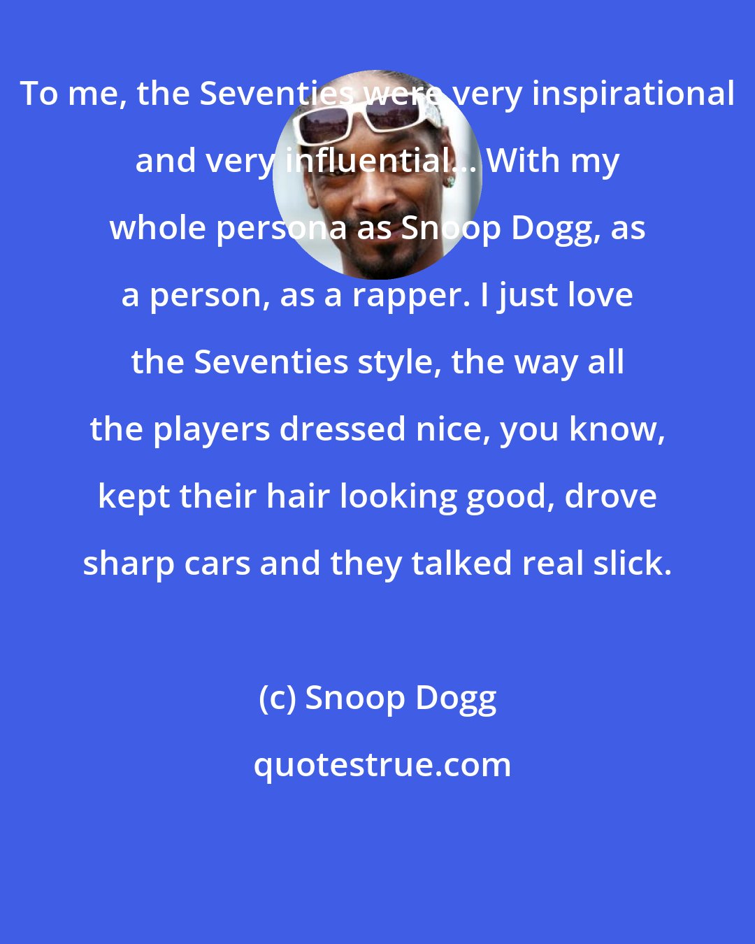 Snoop Dogg: To me, the Seventies were very inspirational and very influential... With my whole persona as Snoop Dogg, as a person, as a rapper. I just love the Seventies style, the way all the players dressed nice, you know, kept their hair looking good, drove sharp cars and they talked real slick.