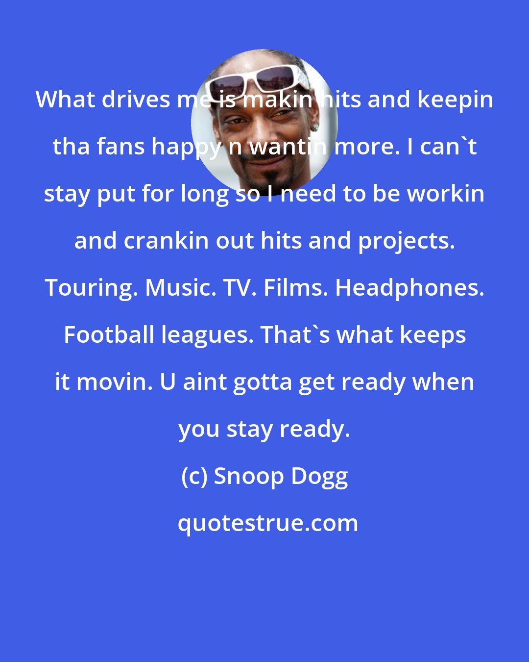 Snoop Dogg: What drives me is makin hits and keepin tha fans happy n wantin more. I can't stay put for long so I need to be workin and crankin out hits and projects. Touring. Music. TV. Films. Headphones. Football leagues. That's what keeps it movin. U aint gotta get ready when you stay ready.