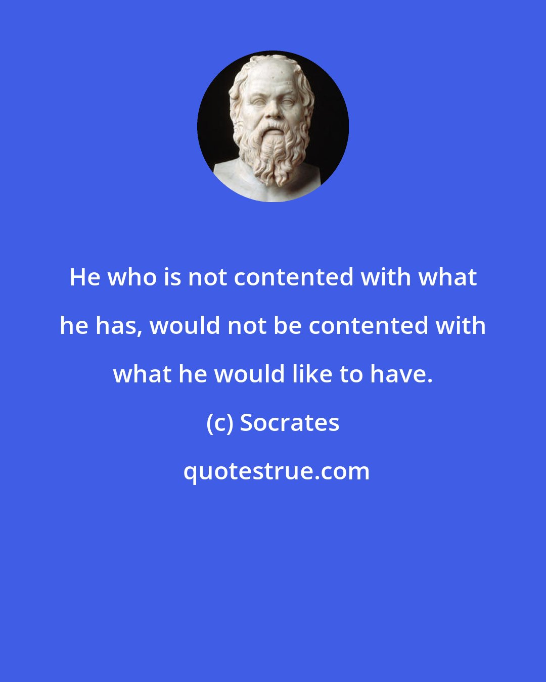 Socrates: He who is not contented with what he has, would not be contented with what he would like to have.