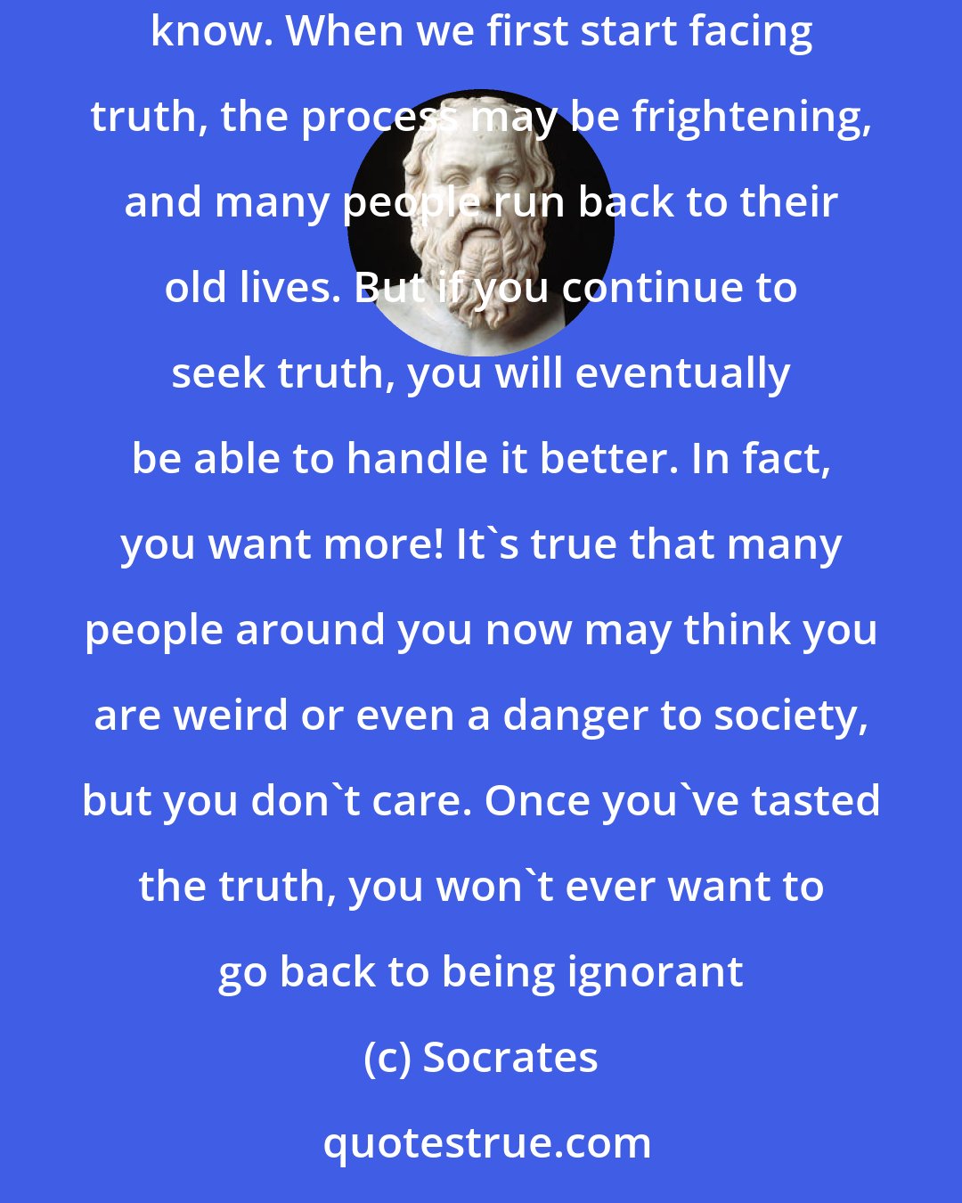 Socrates: Most people, including ourselves, live in a world of relative ignorance. We are even comfortable with that ignorance, because it is all we know. When we first start facing truth, the process may be frightening, and many people run back to their old lives. But if you continue to seek truth, you will eventually be able to handle it better. In fact, you want more! It's true that many people around you now may think you are weird or even a danger to society, but you don't care. Once you've tasted the truth, you won't ever want to go back to being ignorant