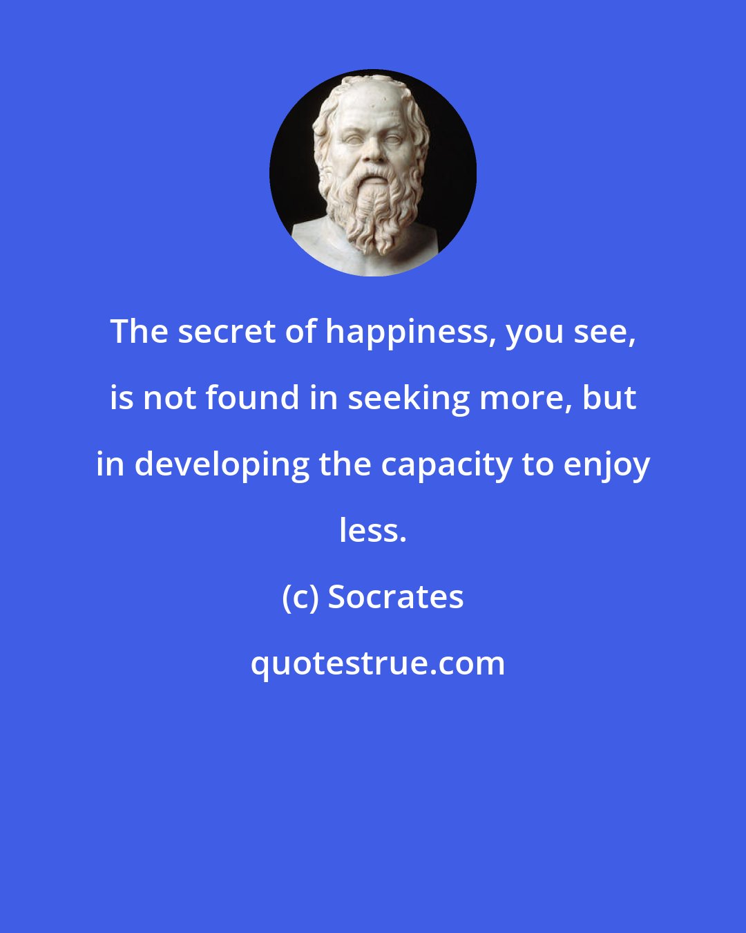 Socrates: The secret of happiness, you see, is not found in seeking more, but in developing the capacity to enjoy less.