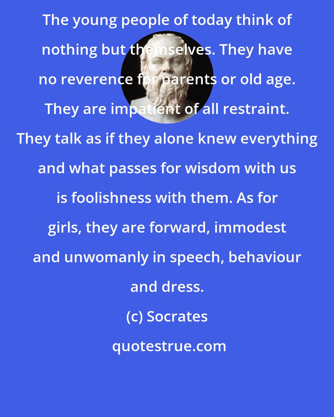 Socrates: The young people of today think of nothing but themselves. They have no reverence for parents or old age. They are impatient of all restraint. They talk as if they alone knew everything and what passes for wisdom with us is foolishness with them. As for girls, they are forward, immodest and unwomanly in speech, behaviour and dress.