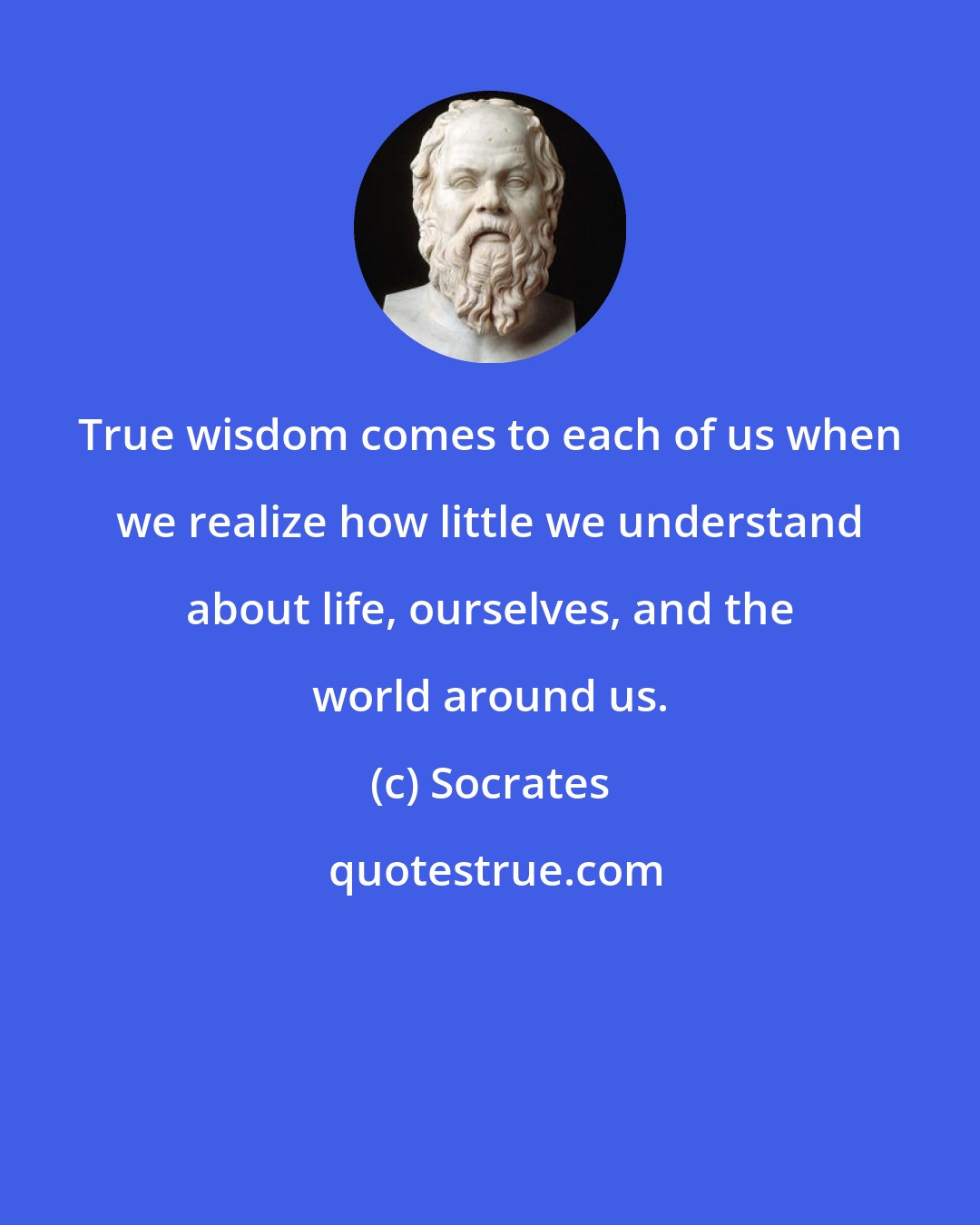 Socrates: True wisdom comes to each of us when we realize how little we understand about life, ourselves, and the world around us.