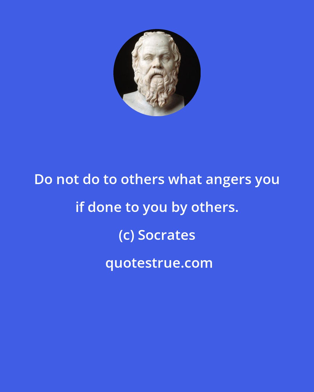 Socrates: Do not do to others what angers you if done to you by others.