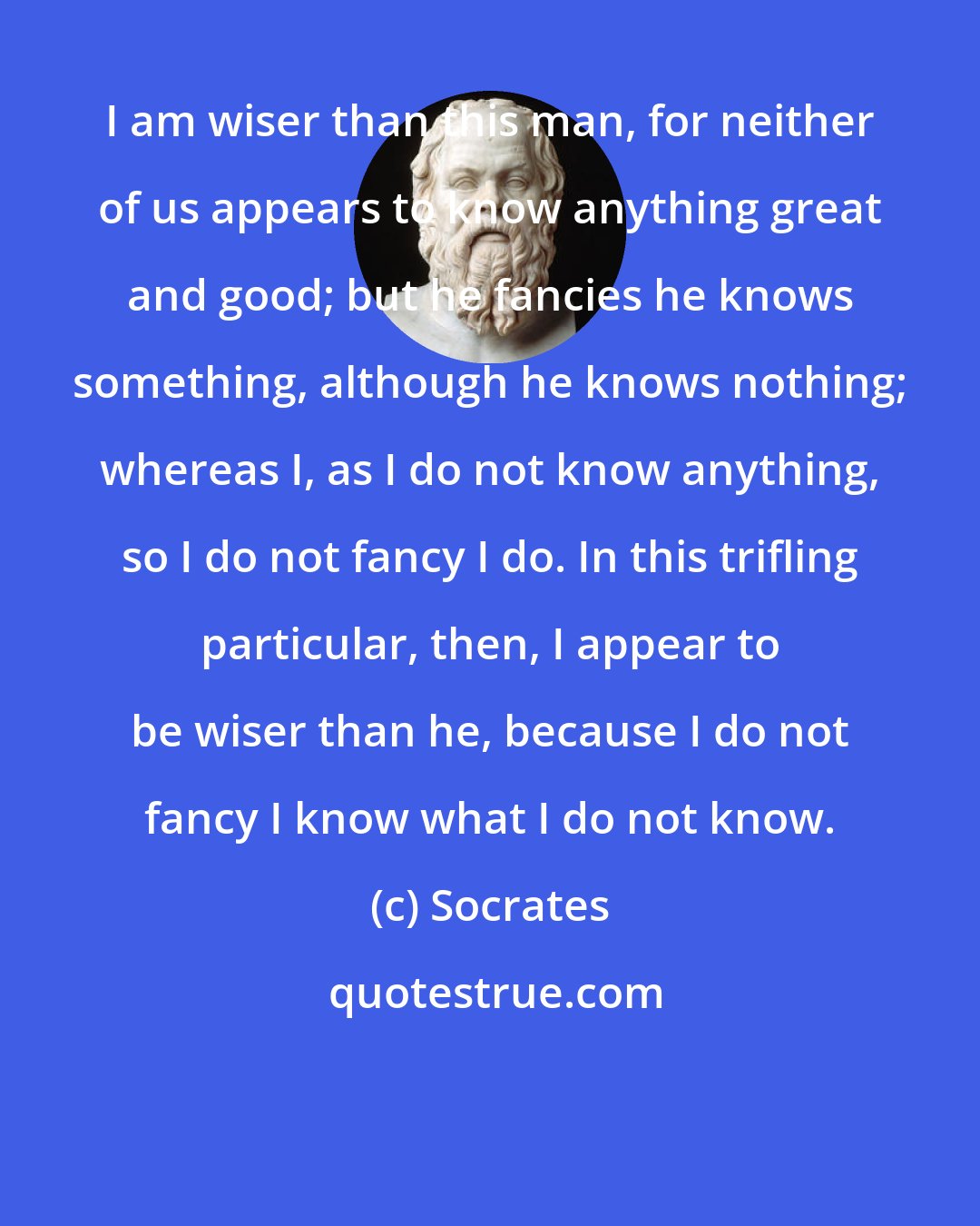 Socrates: I am wiser than this man, for neither of us appears to know anything great and good; but he fancies he knows something, although he knows nothing; whereas I, as I do not know anything, so I do not fancy I do. In this trifling particular, then, I appear to be wiser than he, because I do not fancy I know what I do not know.