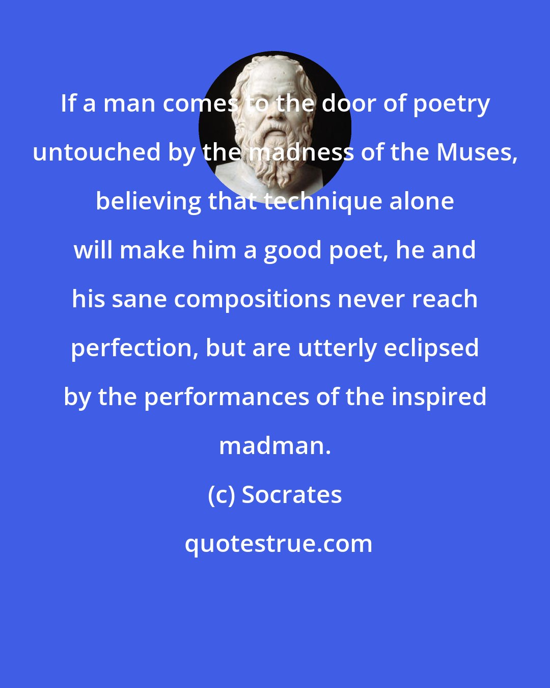 Socrates: If a man comes to the door of poetry untouched by the madness of the Muses, believing that technique alone will make him a good poet, he and his sane compositions never reach perfection, but are utterly eclipsed by the performances of the inspired madman.