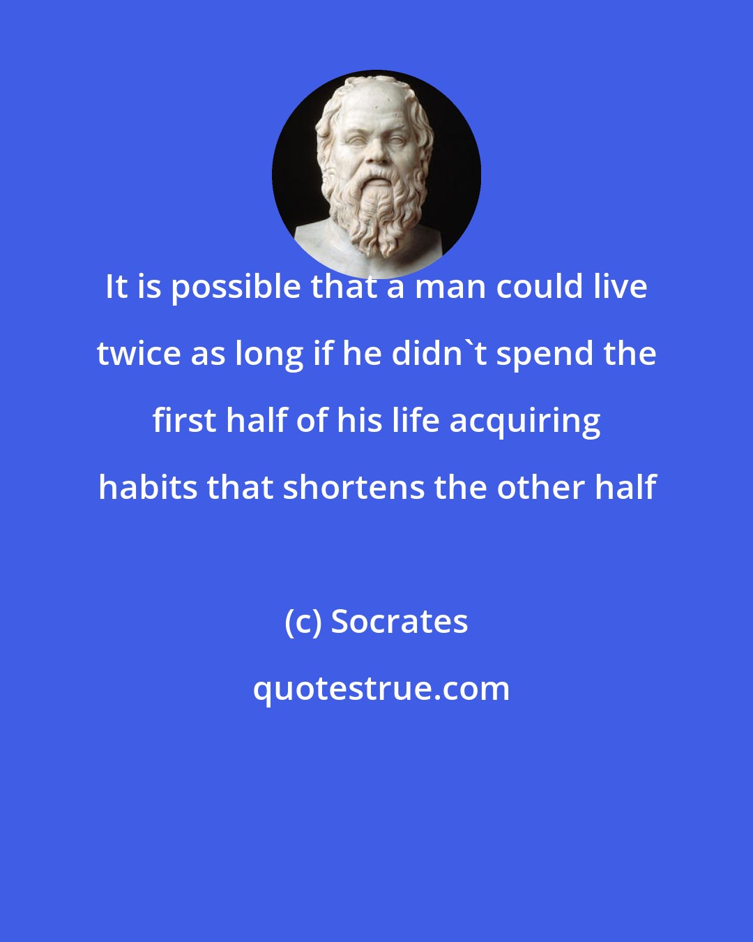 Socrates: It is possible that a man could live twice as long if he didn't spend the first half of his life acquiring habits that shortens the other half