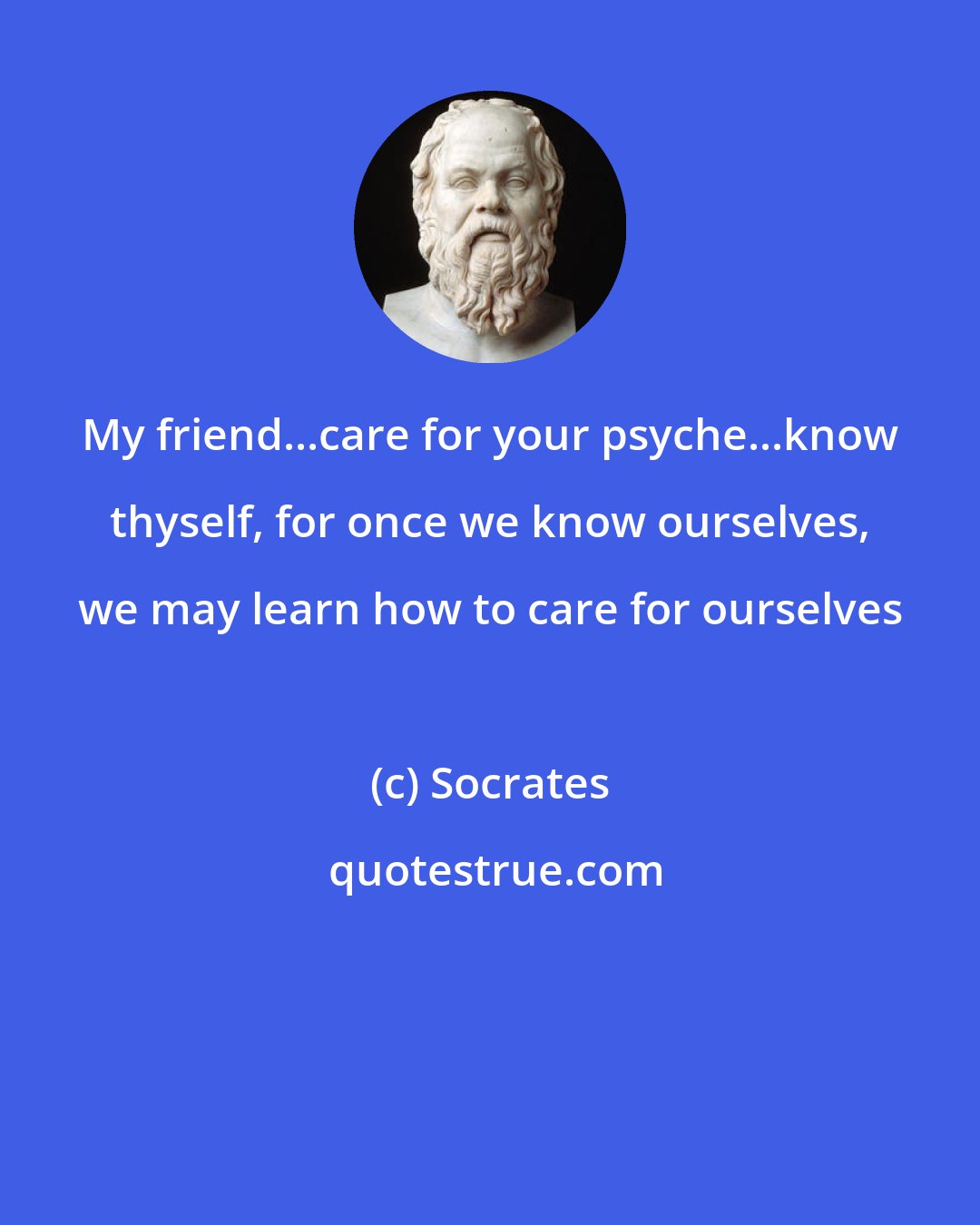 Socrates: My friend...care for your psyche...know thyself, for once we know ourselves, we may learn how to care for ourselves