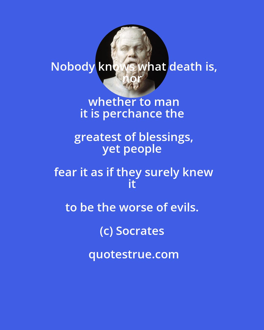 Socrates: Nobody knows what death is,
 nor whether to man
 it is perchance the greatest of blessings,
 yet people fear it as if they surely knew
 it to be the worse of evils.