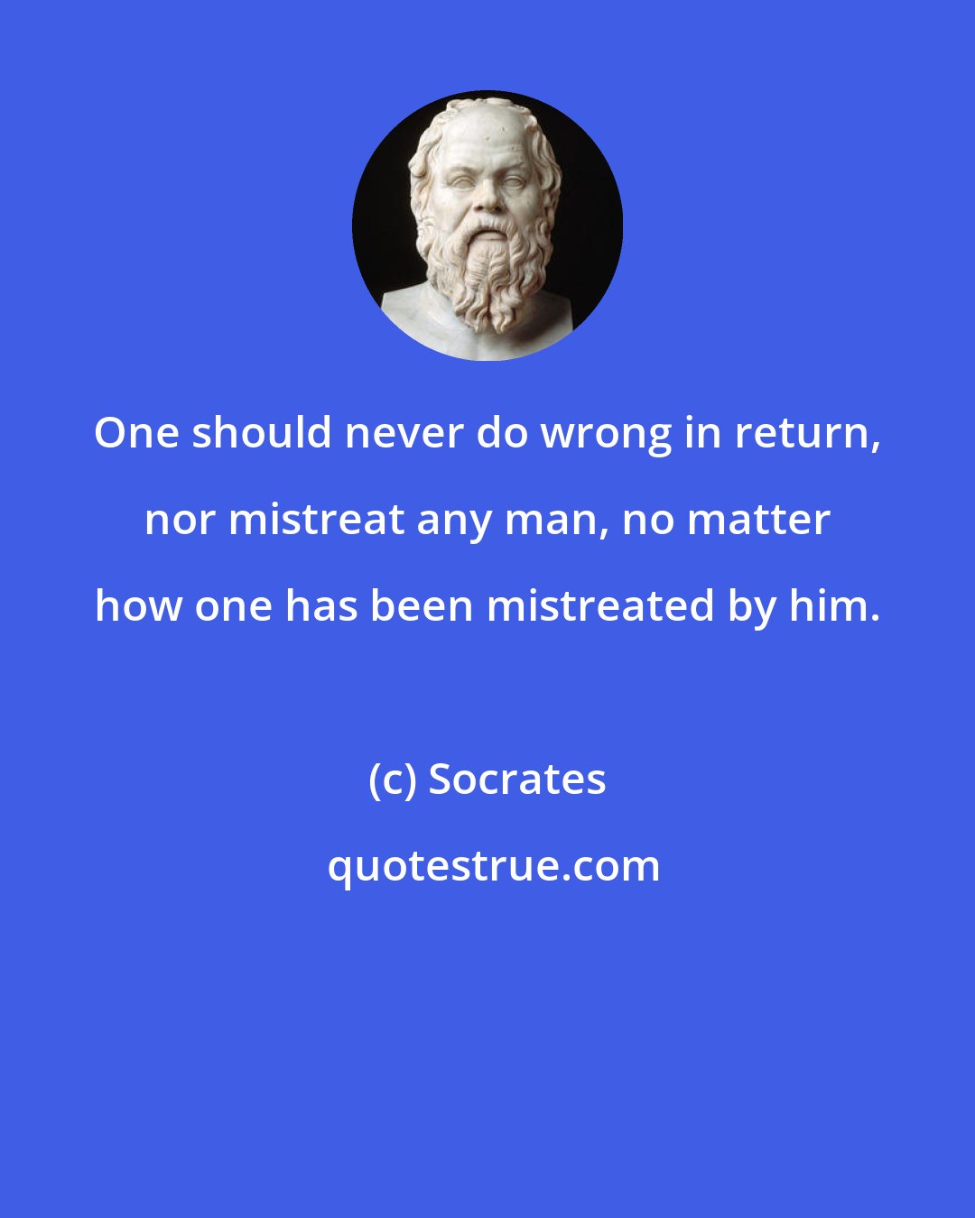 Socrates: One should never do wrong in return, nor mistreat any man, no matter how one has been mistreated by him.