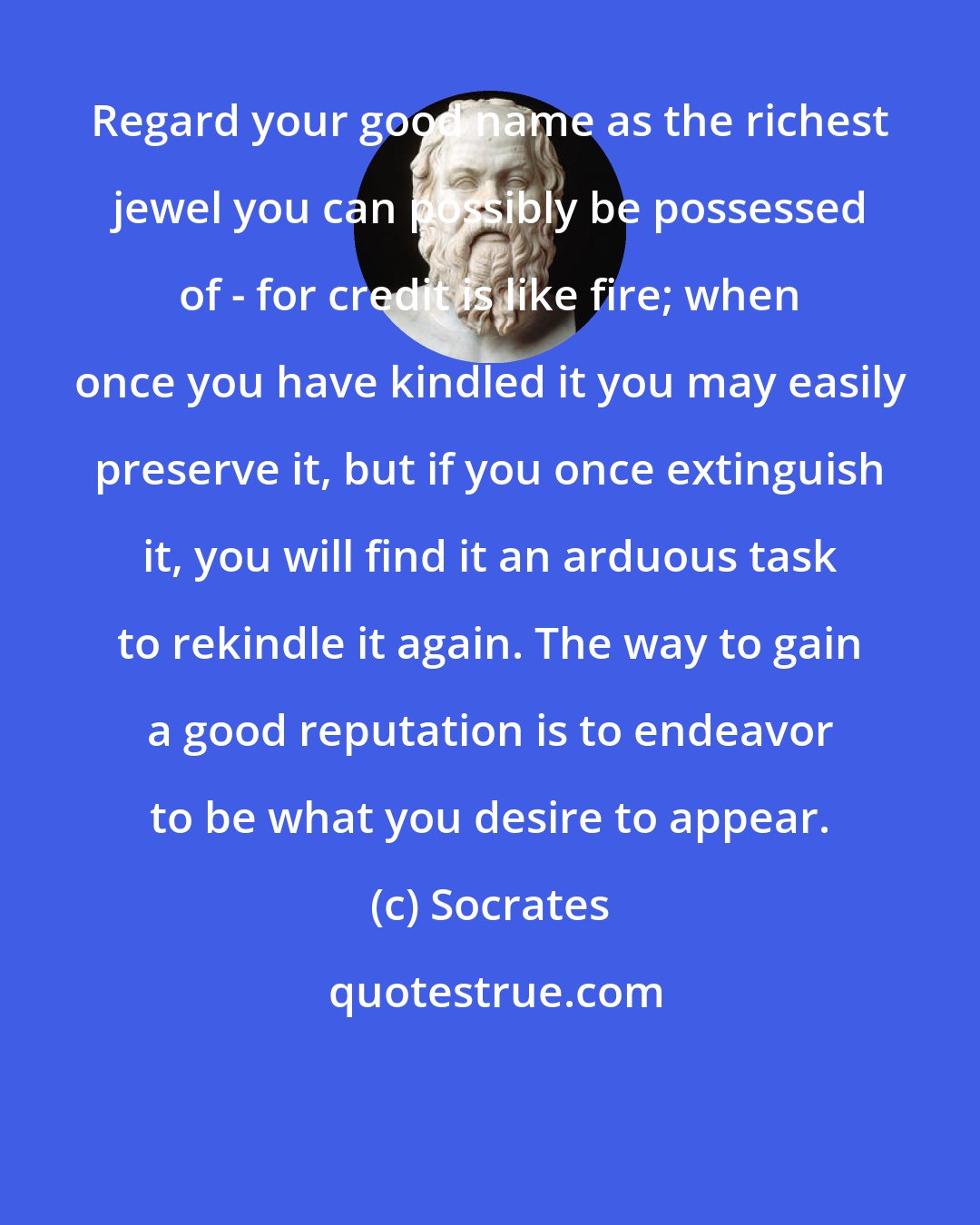 Socrates: Regard your good name as the richest jewel you can possibly be possessed of - for credit is like fire; when once you have kindled it you may easily preserve it, but if you once extinguish it, you will find it an arduous task to rekindle it again. The way to gain a good reputation is to endeavor to be what you desire to appear.