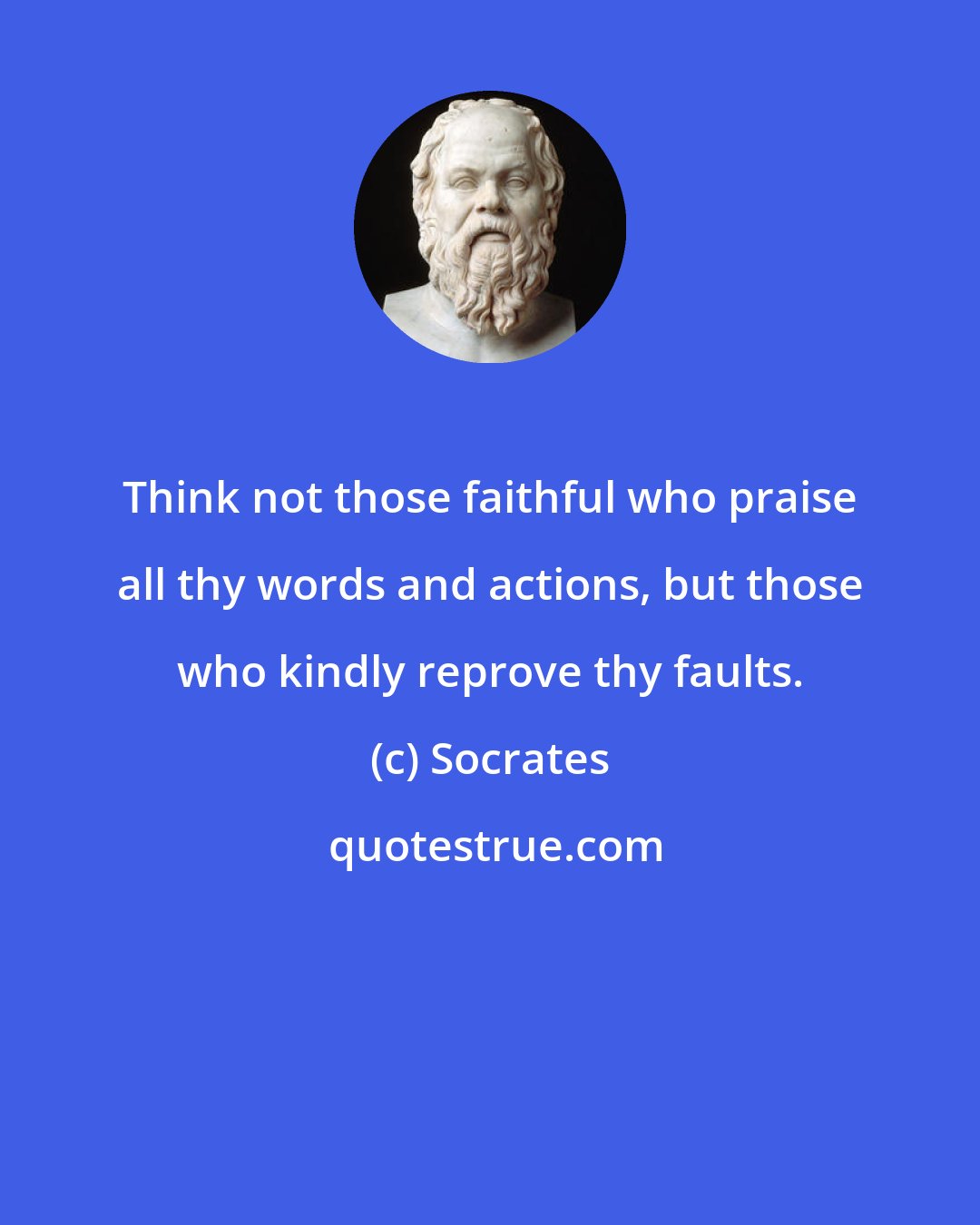 Socrates: Think not those faithful who praise all thy words and actions, but those who kindly reprove thy faults.