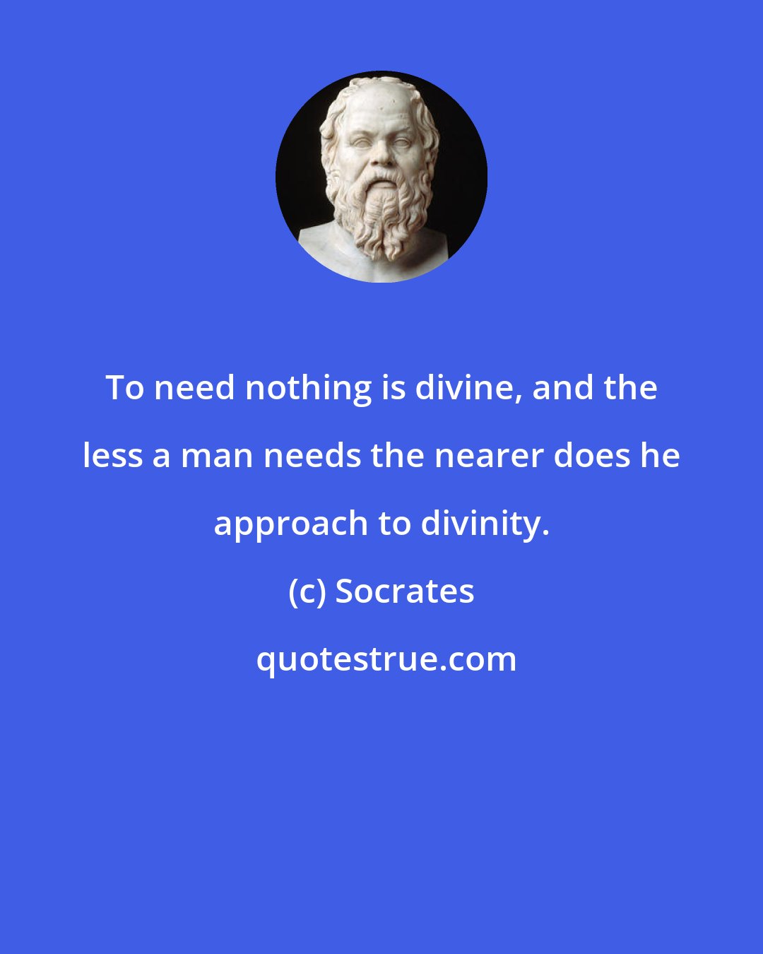 Socrates: To need nothing is divine, and the less a man needs the nearer does he approach to divinity.