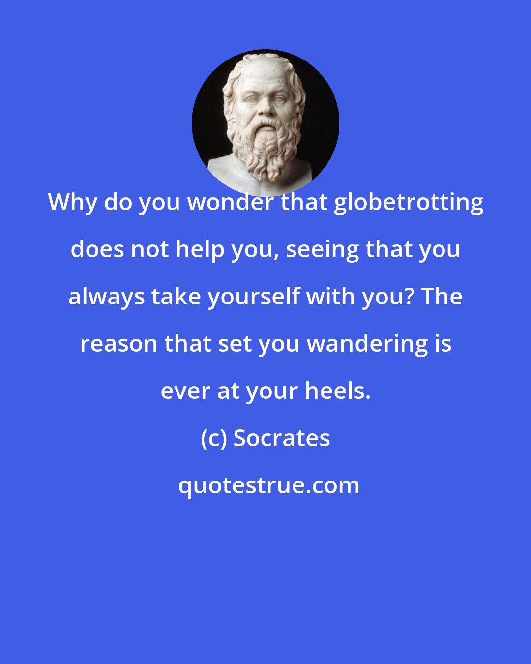 Socrates: Why do you wonder that globetrotting does not help you, seeing that you always take yourself with you? The reason that set you wandering is ever at your heels.