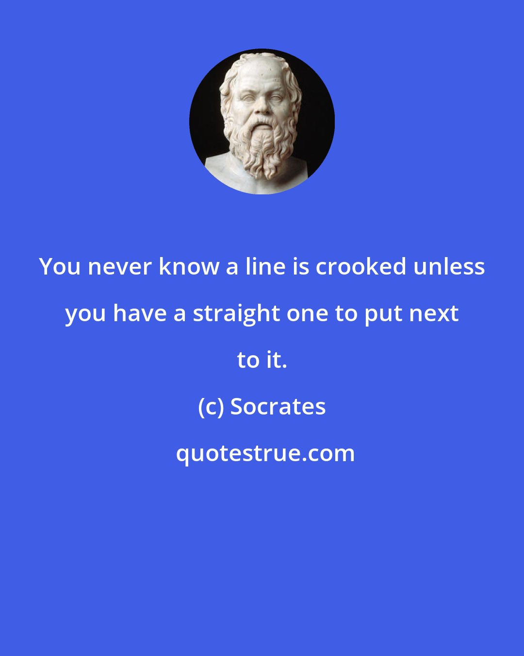 Socrates: You never know a line is crooked unless you have a straight one to put next to it.