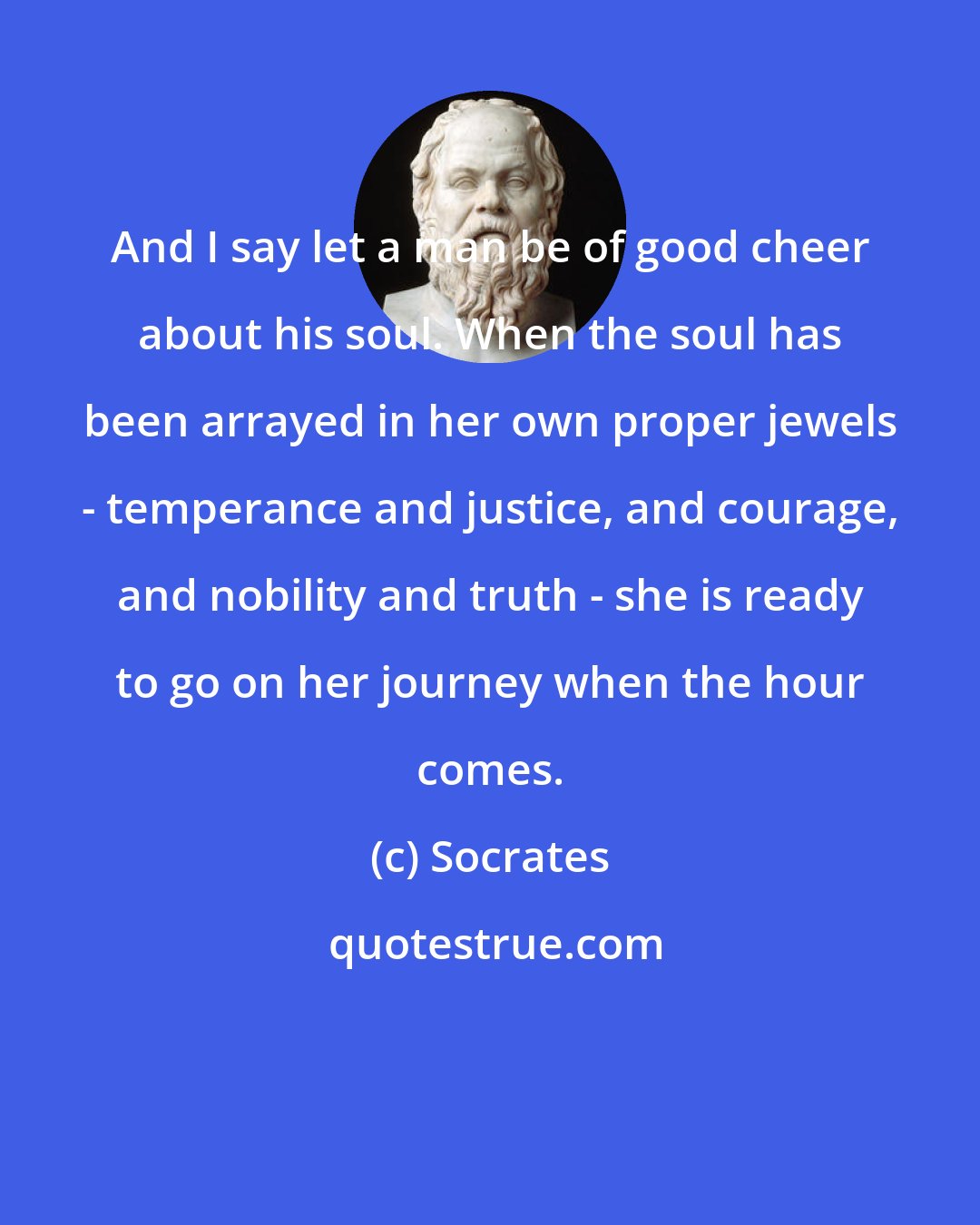 Socrates: And I say let a man be of good cheer about his soul. When the soul has been arrayed in her own proper jewels - temperance and justice, and courage, and nobility and truth - she is ready to go on her journey when the hour comes.