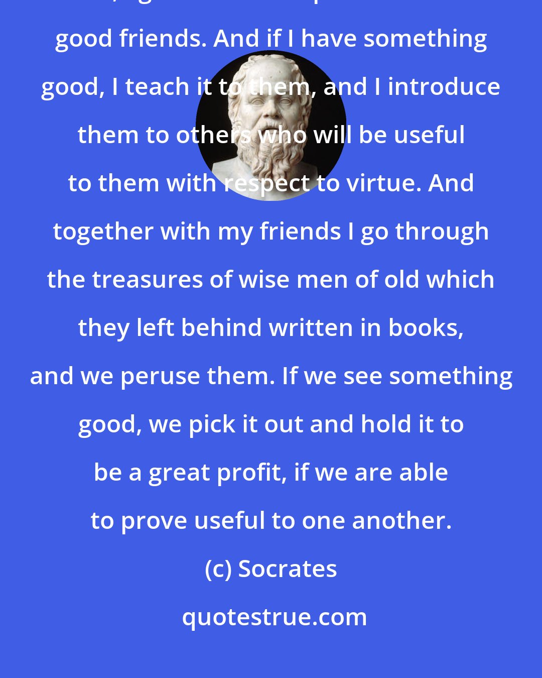 Socrates: Antiphon, as another man gets pleasure from a good horse, or a dog, or a bird, I get even more pleasure from good friends. And if I have something good, I teach it to them, and I introduce them to others who will be useful to them with respect to virtue. And together with my friends I go through the treasures of wise men of old which they left behind written in books, and we peruse them. If we see something good, we pick it out and hold it to be a great profit, if we are able to prove useful to one another.