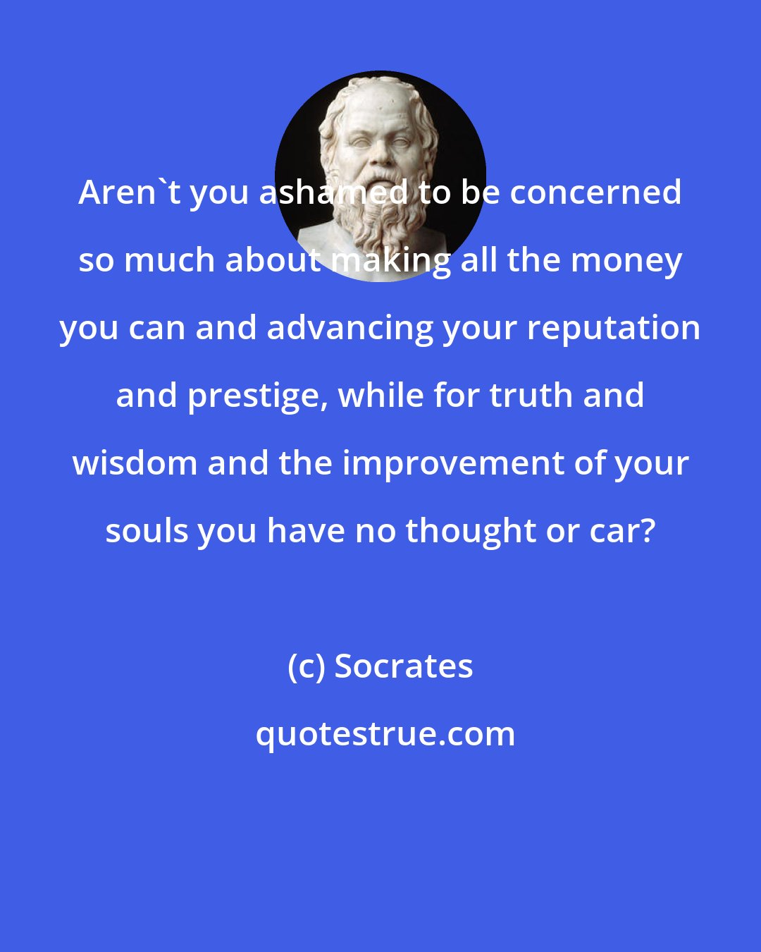 Socrates: Aren't you ashamed to be concerned so much about making all the money you can and advancing your reputation and prestige, while for truth and wisdom and the improvement of your souls you have no thought or car?