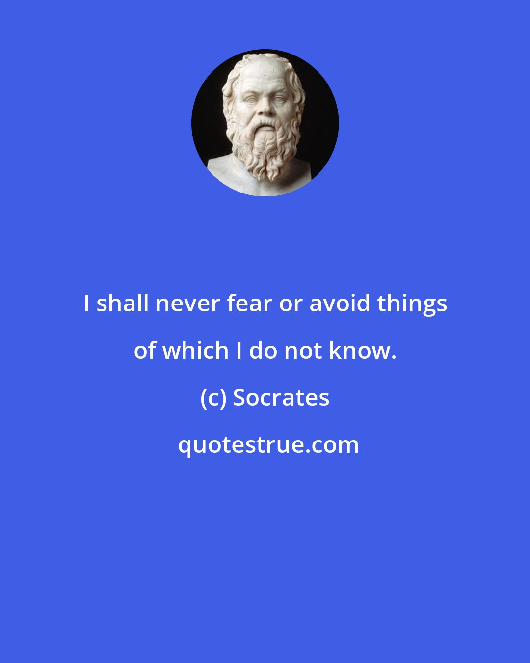 Socrates: I shall never fear or avoid things of which I do not know.