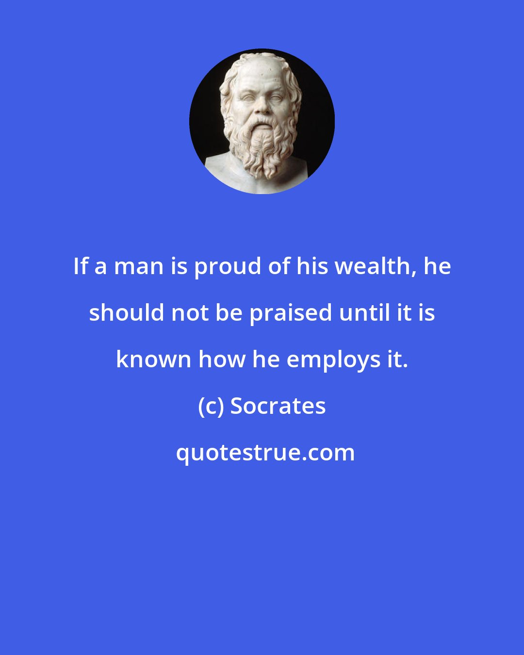 Socrates: If a man is proud of his wealth, he should not be praised until it is known how he employs it.