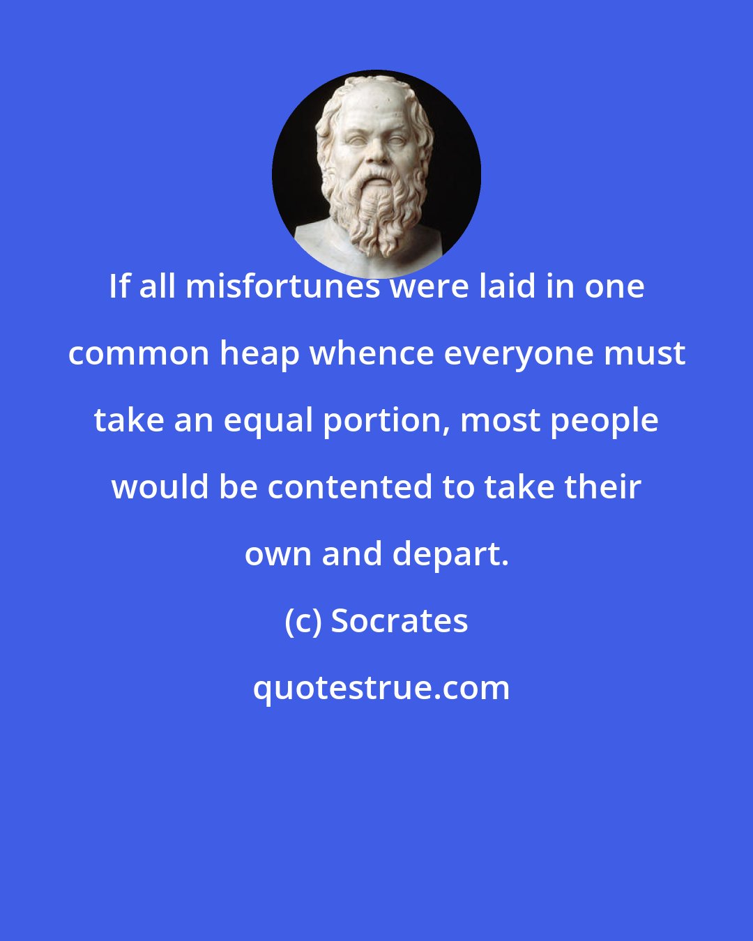 Socrates: If all misfortunes were laid in one common heap whence everyone must take an equal portion, most people would be contented to take their own and depart.