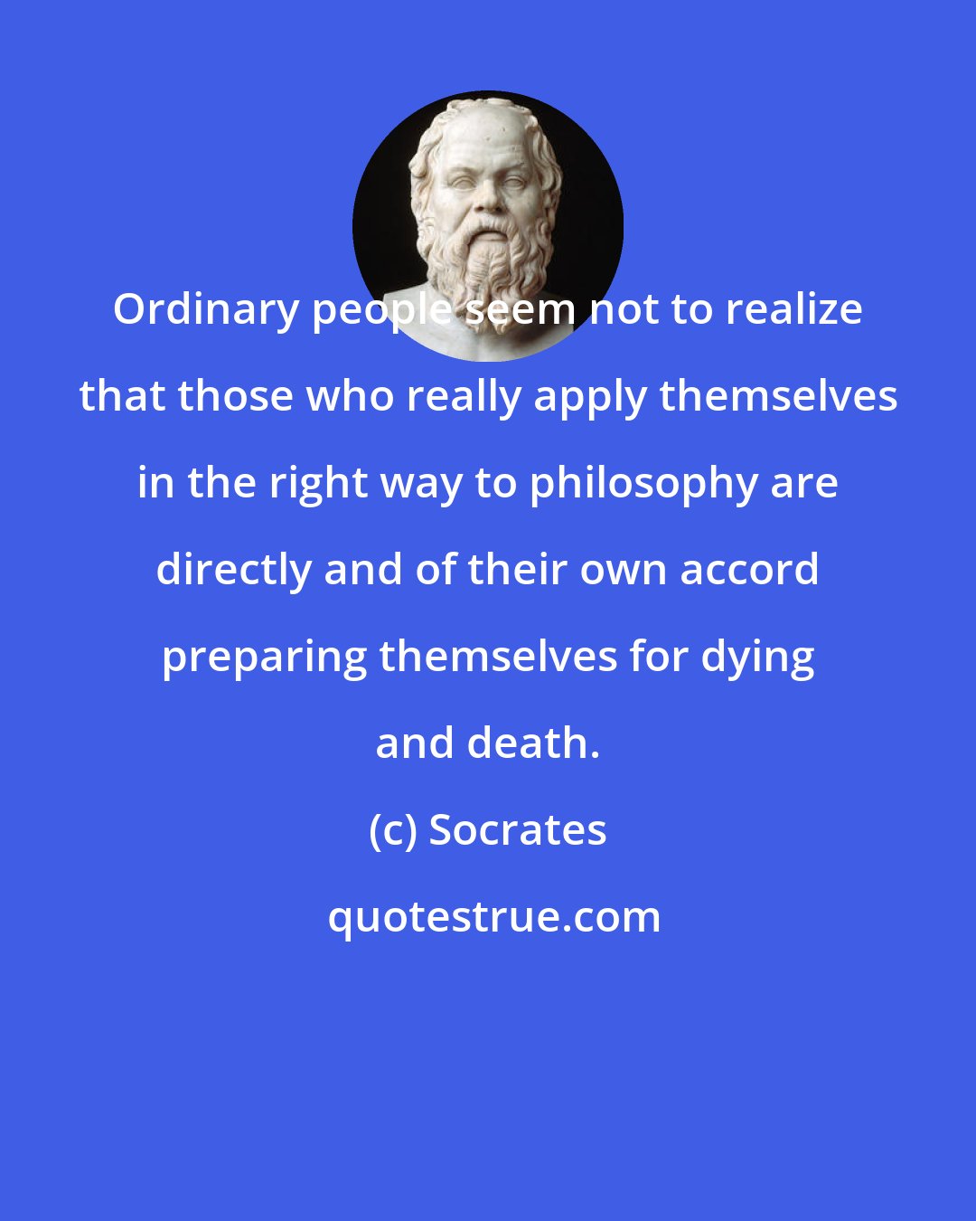 Socrates: Ordinary people seem not to realize that those who really apply themselves in the right way to philosophy are directly and of their own accord preparing themselves for dying and death.