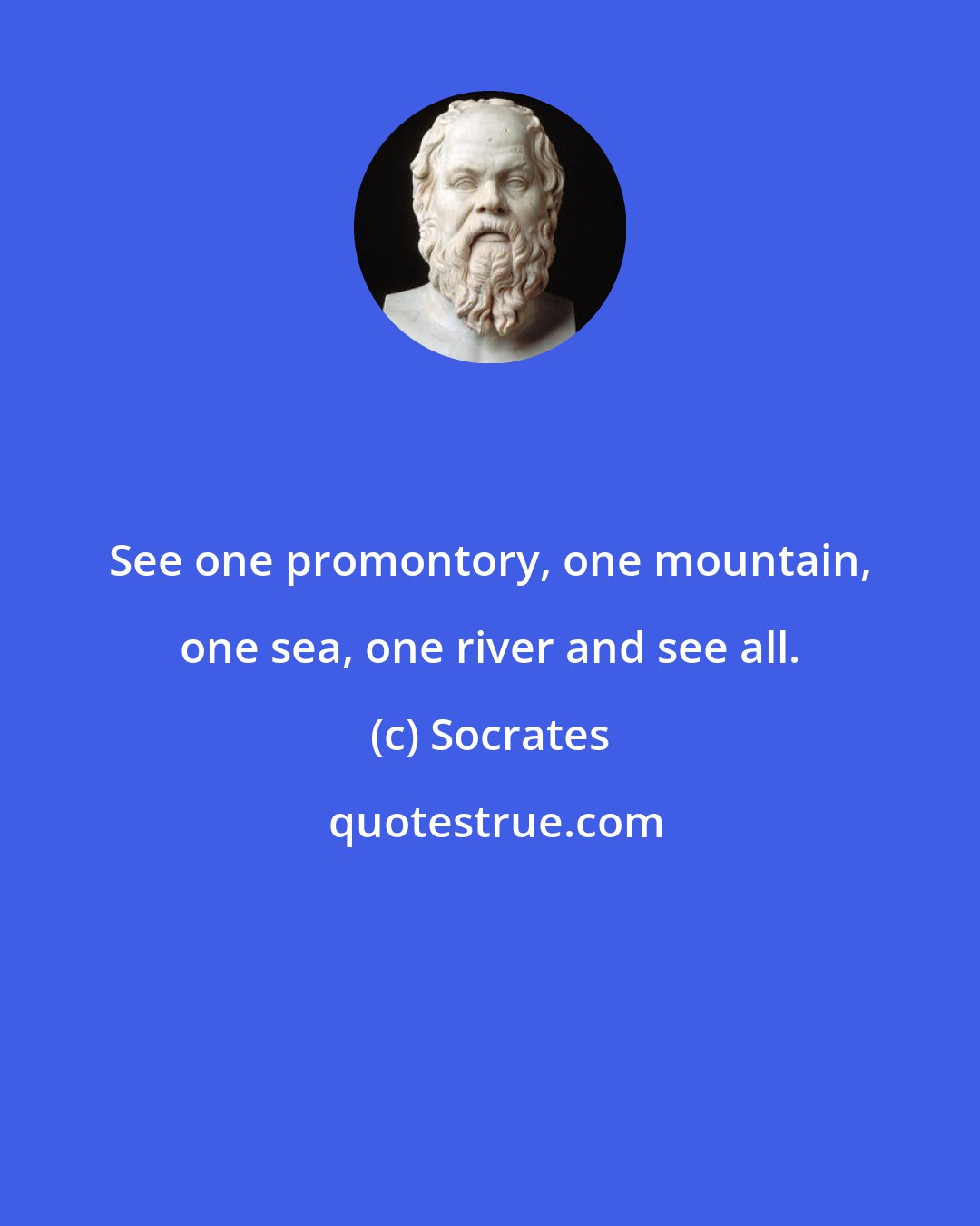 Socrates: See one promontory, one mountain, one sea, one river and see all.