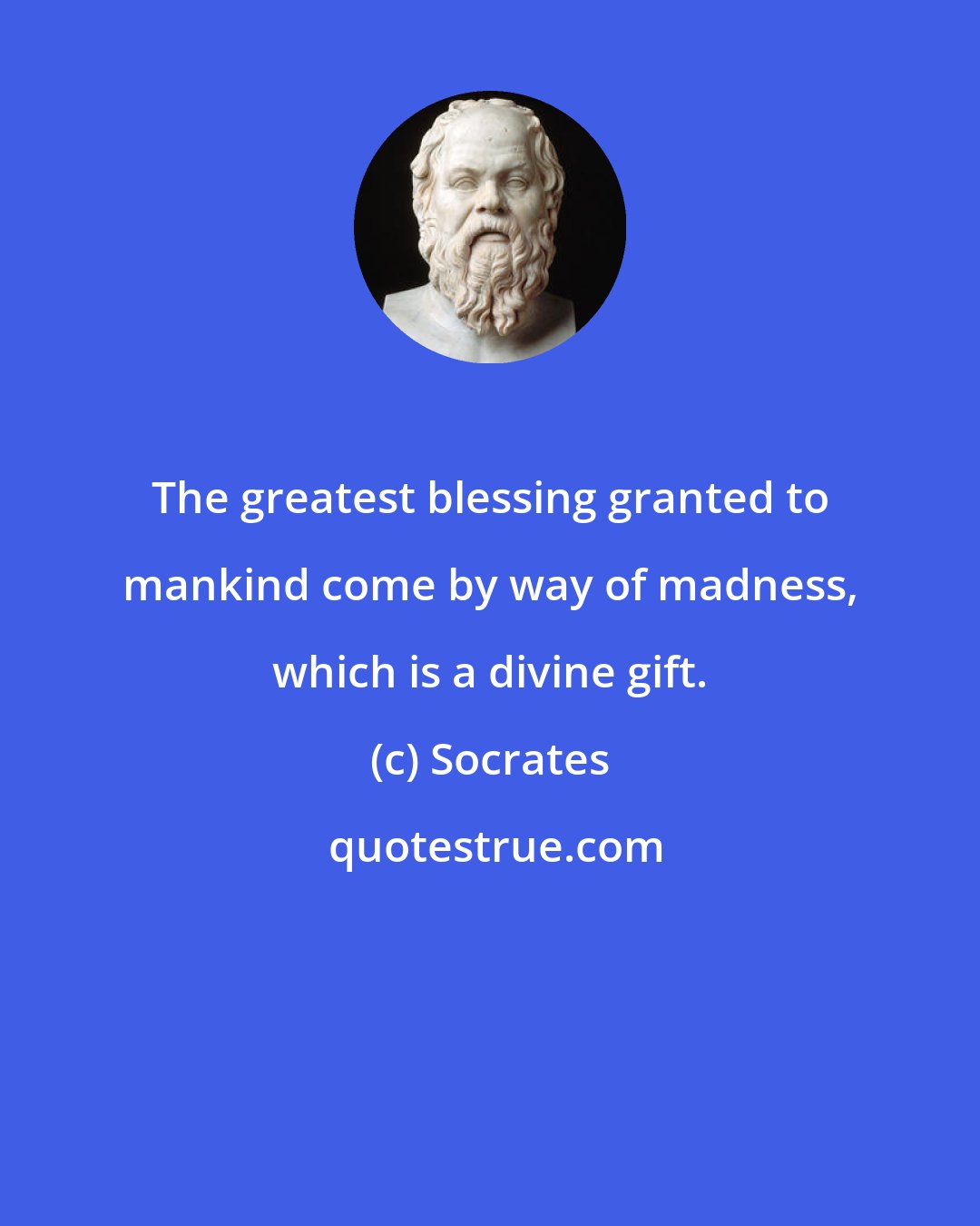 Socrates: The greatest blessing granted to mankind come by way of madness, which is a divine gift.