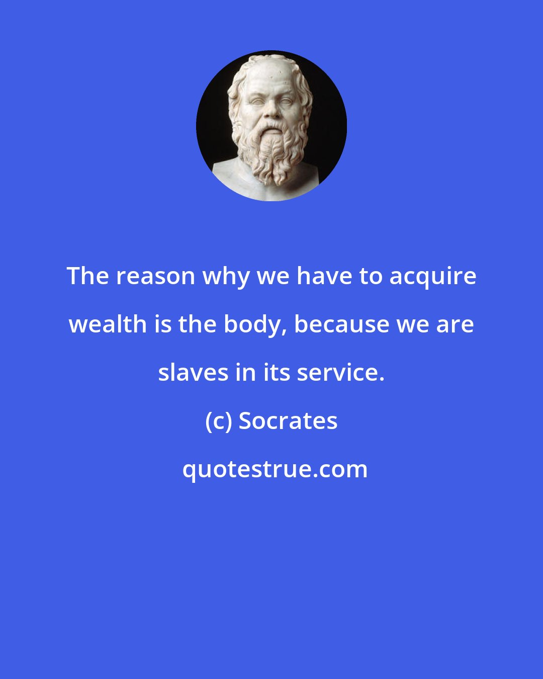 Socrates: The reason why we have to acquire wealth is the body, because we are slaves in its service.