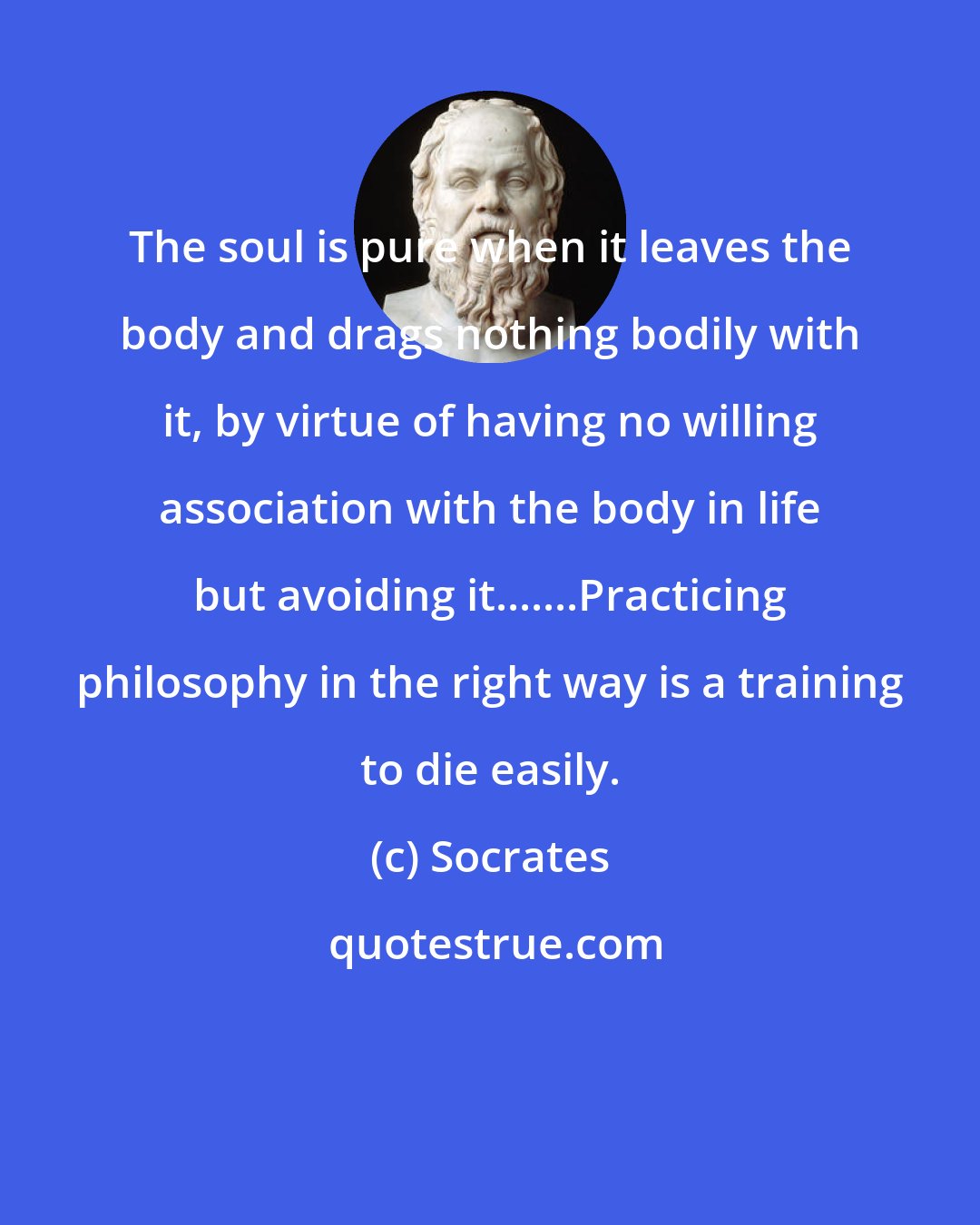 Socrates: The soul is pure when it leaves the body and drags nothing bodily with it, by virtue of having no willing association with the body in life but avoiding it.......Practicing philosophy in the right way is a training to die easily.