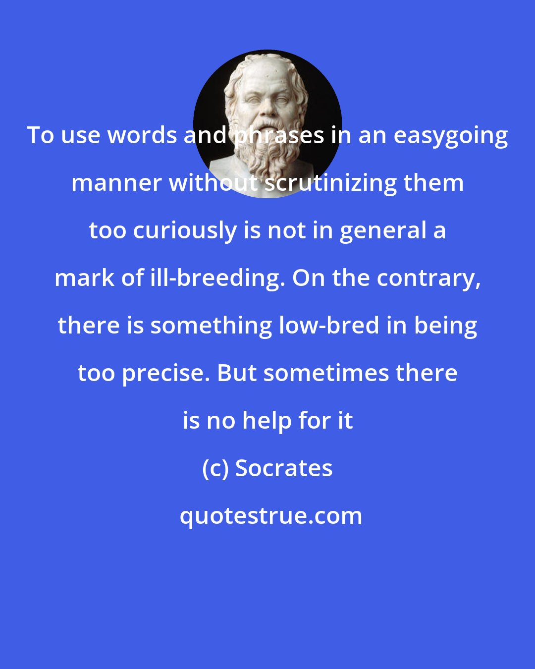 Socrates: To use words and phrases in an easygoing manner without scrutinizing them too curiously is not in general a mark of ill-breeding. On the contrary, there is something low-bred in being too precise. But sometimes there is no help for it