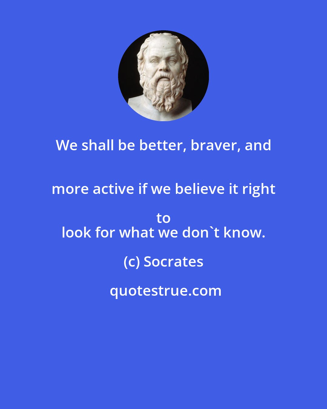 Socrates: We shall be better, braver, and 
 more active if we believe it right to 
 look for what we don't know.