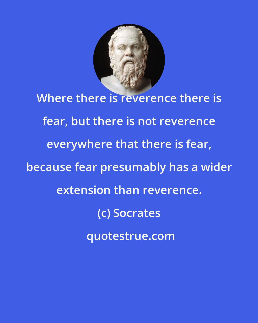 Socrates: Where there is reverence there is fear, but there is not reverence everywhere that there is fear, because fear presumably has a wider extension than reverence.