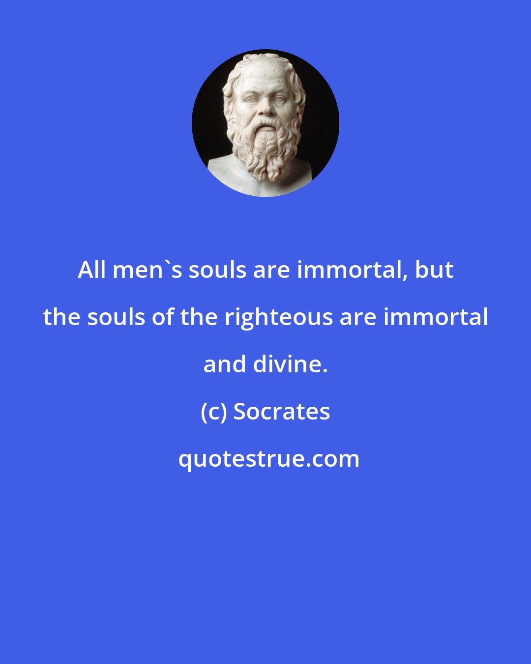 Socrates: All men's souls are immortal, but the souls of the righteous are immortal and divine.