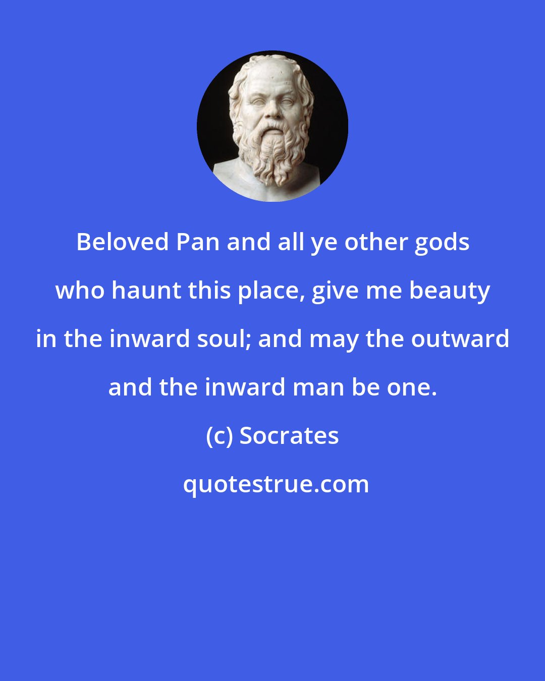 Socrates: Beloved Pan and all ye other gods who haunt this place, give me beauty in the inward soul; and may the outward and the inward man be one.