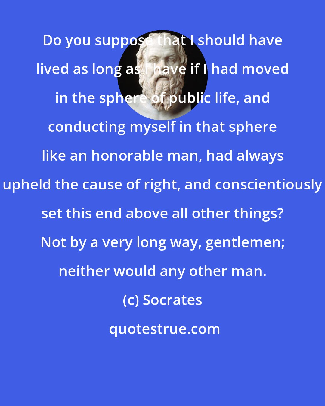 Socrates: Do you suppose that I should have lived as long as I have if I had moved in the sphere of public life, and conducting myself in that sphere like an honorable man, had always upheld the cause of right, and conscientiously set this end above all other things? Not by a very long way, gentlemen; neither would any other man.