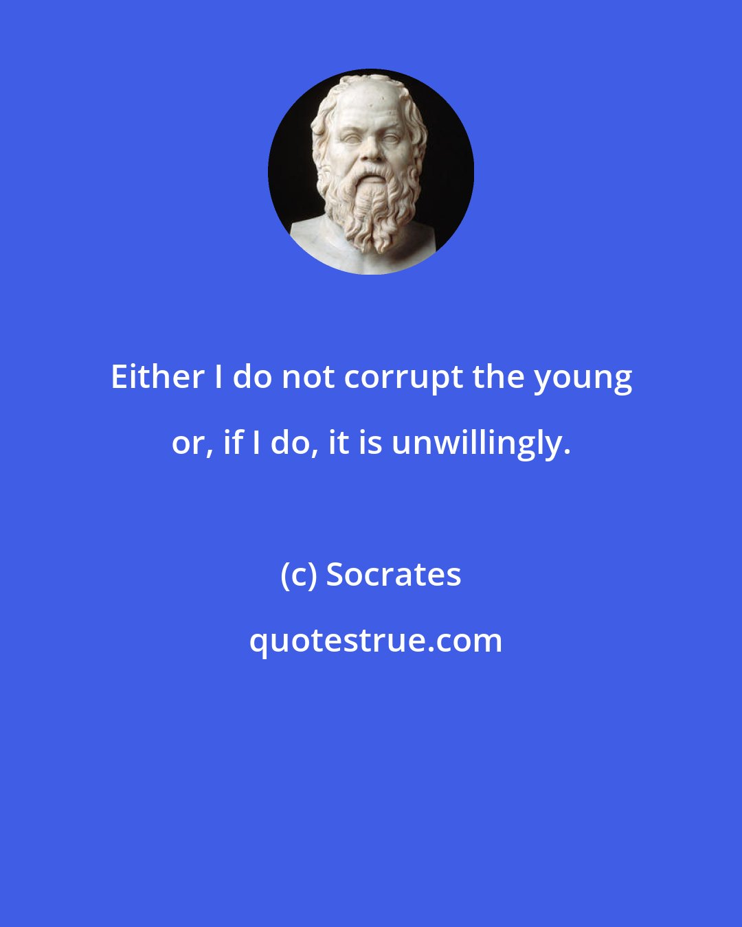 Socrates: Either I do not corrupt the young or, if I do, it is unwillingly.