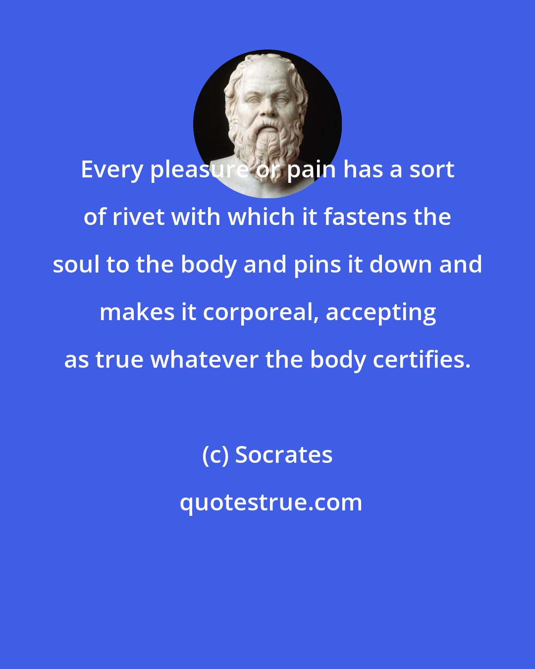 Socrates: Every pleasure or pain has a sort of rivet with which it fastens the soul to the body and pins it down and makes it corporeal, accepting as true whatever the body certifies.