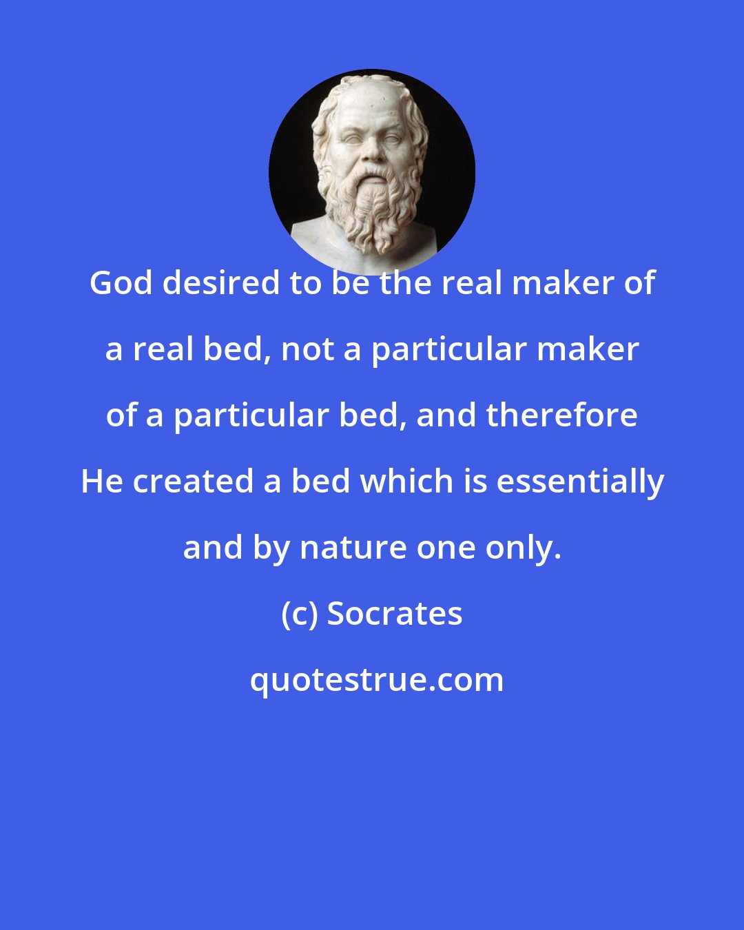 Socrates: God desired to be the real maker of a real bed, not a particular maker of a particular bed, and therefore He created a bed which is essentially and by nature one only.