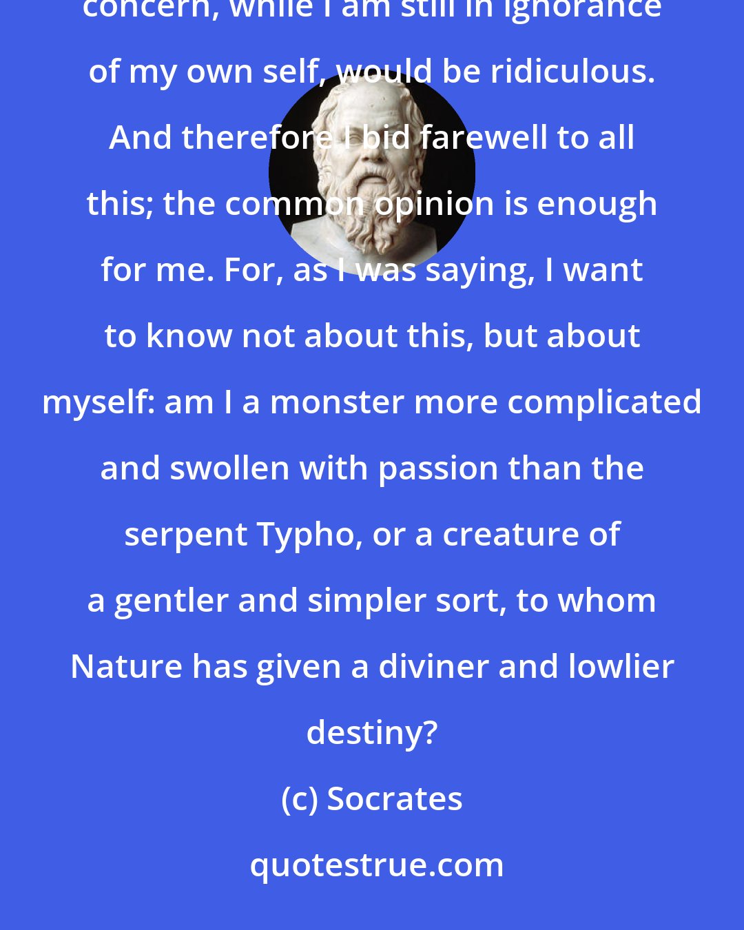 Socrates: I must first know myself, as the Delphian inscription says; to be curious about that which is not my concern, while I am still in ignorance of my own self, would be ridiculous. And therefore I bid farewell to all this; the common opinion is enough for me. For, as I was saying, I want to know not about this, but about myself: am I a monster more complicated and swollen with passion than the serpent Typho, or a creature of a gentler and simpler sort, to whom Nature has given a diviner and lowlier destiny?