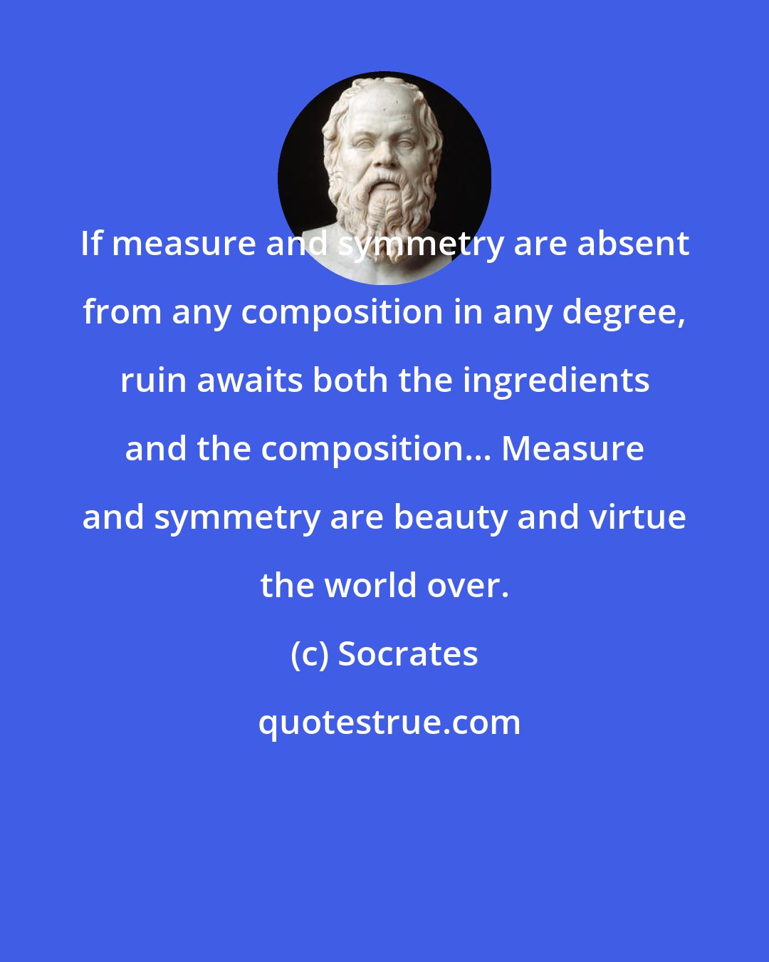 Socrates: If measure and symmetry are absent from any composition in any degree, ruin awaits both the ingredients and the composition... Measure and symmetry are beauty and virtue the world over.