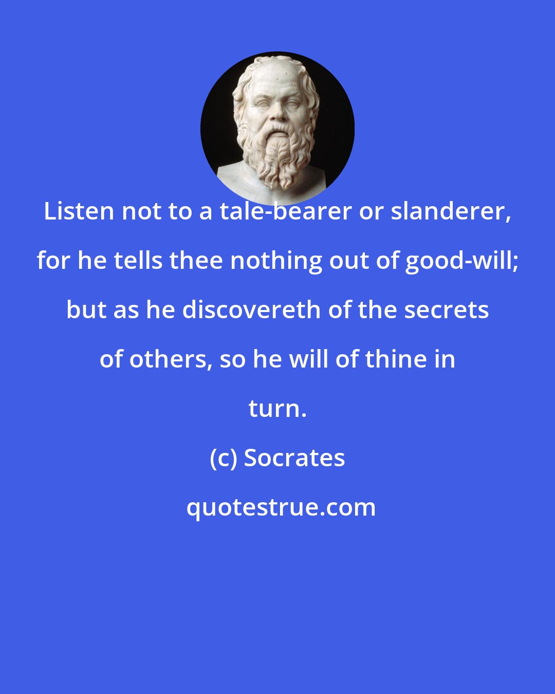 Socrates: Listen not to a tale-bearer or slanderer, for he tells thee nothing out of good-will; but as he discovereth of the secrets of others, so he will of thine in turn.