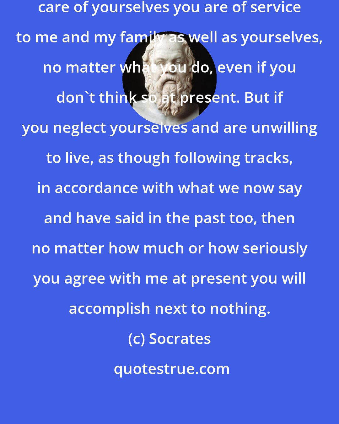 Socrates: Nothing very new. By taking good care of yourselves you are of service to me and my family as well as yourselves, no matter what you do, even if you don't think so at present. But if you neglect yourselves and are unwilling to live, as though following tracks, in accordance with what we now say and have said in the past too, then no matter how much or how seriously you agree with me at present you will accomplish next to nothing.