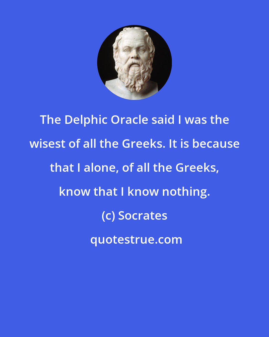 Socrates: The Delphic Oracle said I was the wisest of all the Greeks. It is because that I alone, of all the Greeks, know that I know nothing.