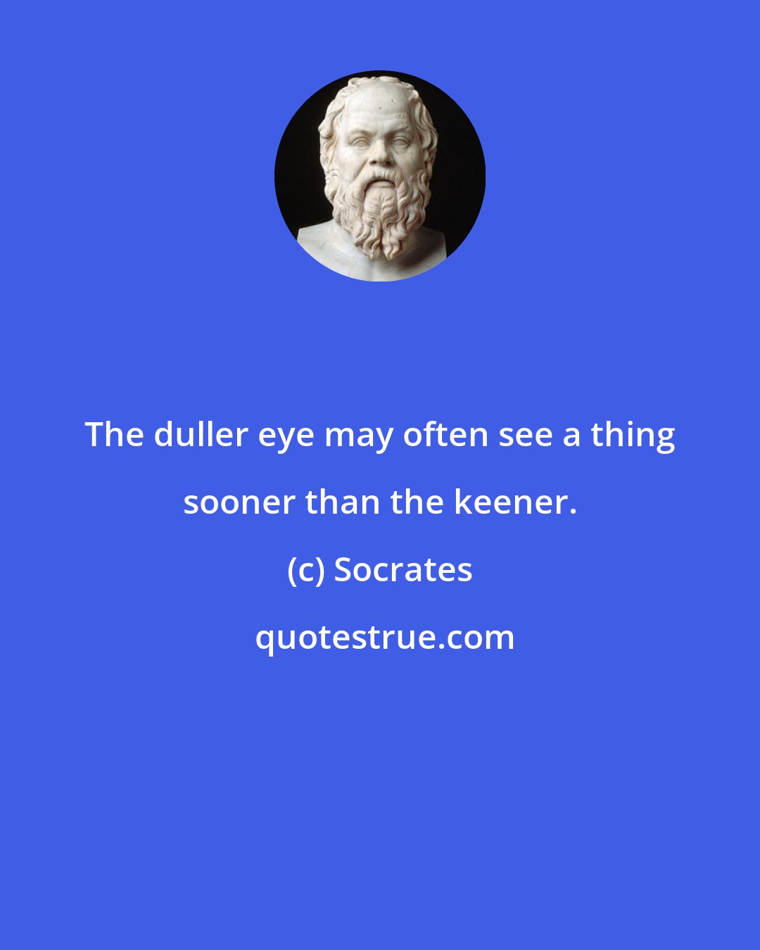 Socrates: The duller eye may often see a thing sooner than the keener.