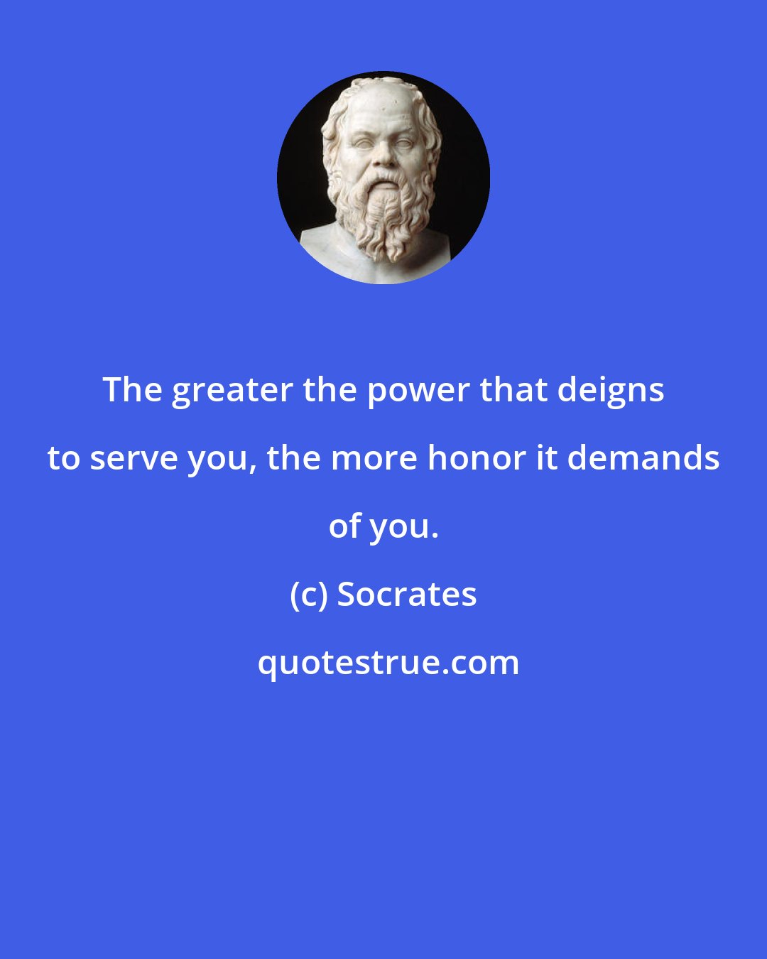 Socrates: The greater the power that deigns to serve you, the more honor it demands of you.