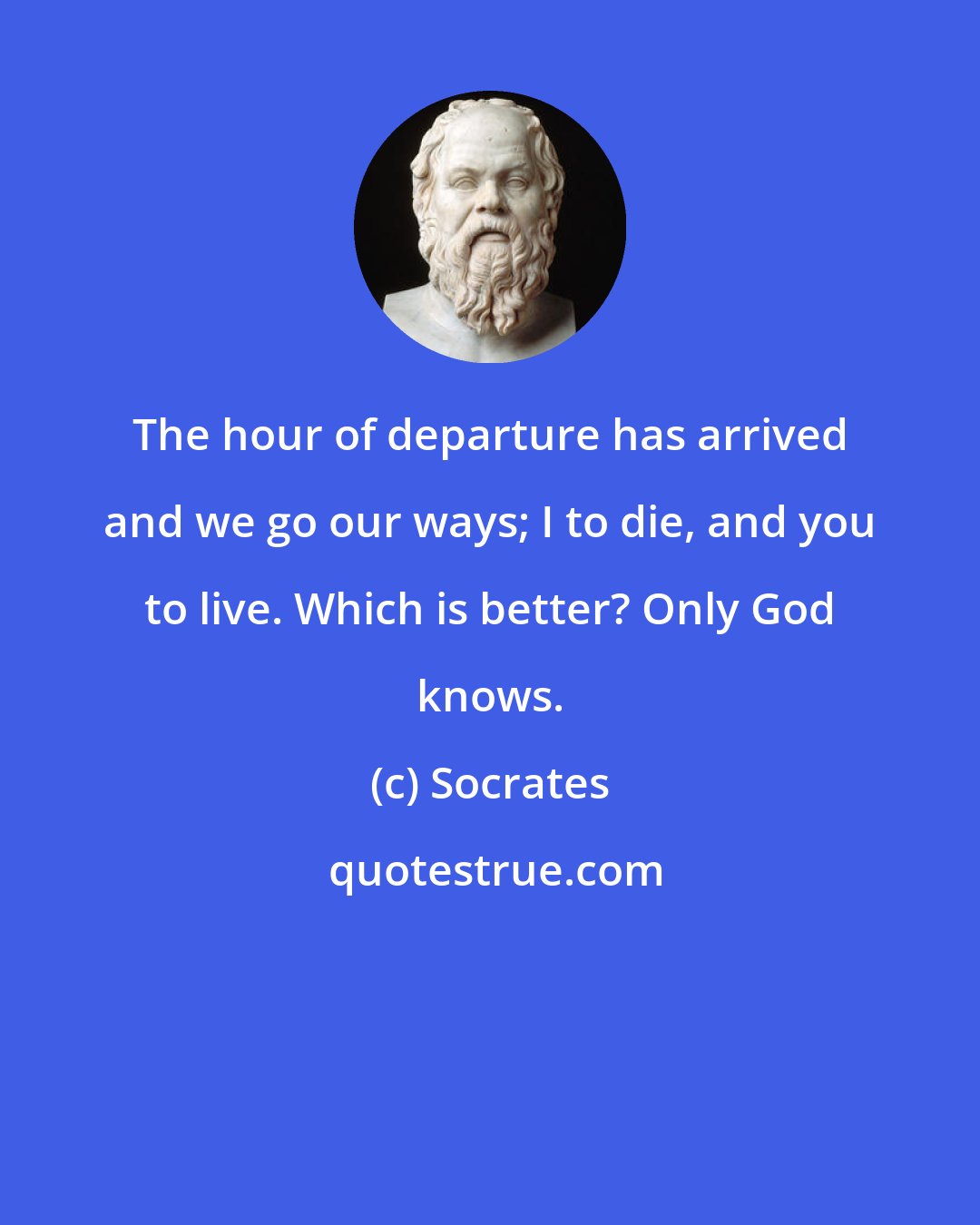 Socrates: The hour of departure has arrived and we go our ways; I to die, and you to live. Which is better? Only God knows.