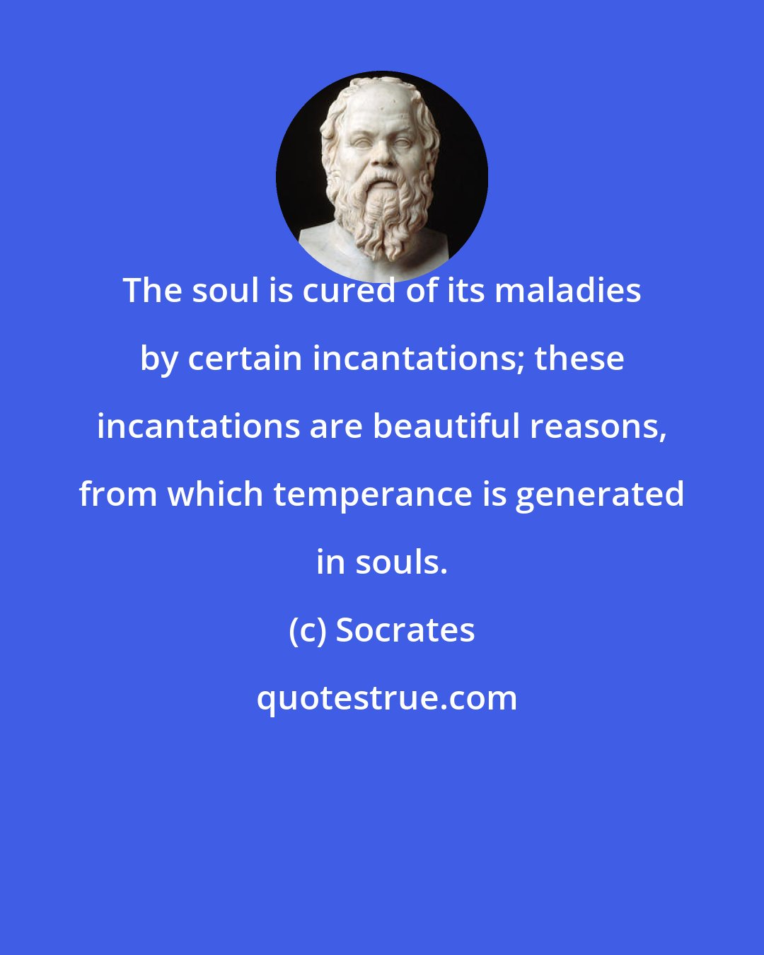 Socrates: The soul is cured of its maladies by certain incantations; these incantations are beautiful reasons, from which temperance is generated in souls.