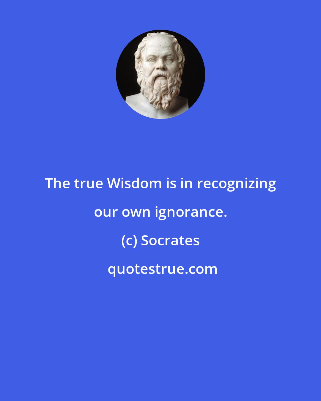Socrates: The true Wisdom is in recognizing our own ignorance.